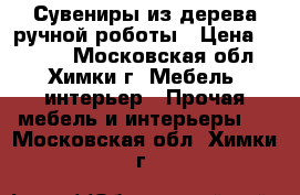 Сувениры из дерева ручной роботы › Цена ­ 1 500 - Московская обл., Химки г. Мебель, интерьер » Прочая мебель и интерьеры   . Московская обл.,Химки г.